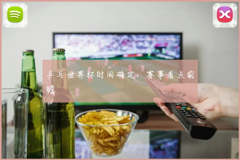 乒乓世界杯时间确定，赛事看点前瞻