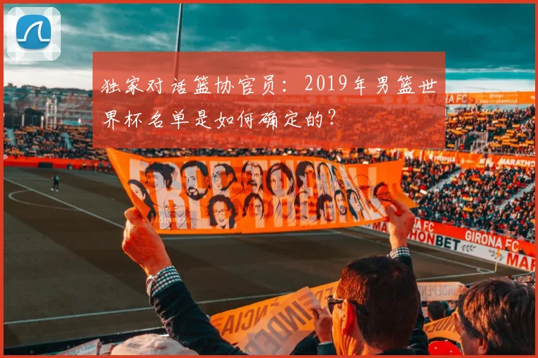 独家对话篮协官员：2019年男篮世界杯名单是如何确定的？