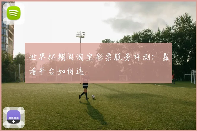 世界杯期间淘宝彩票服务评测：靠谱平台如何选