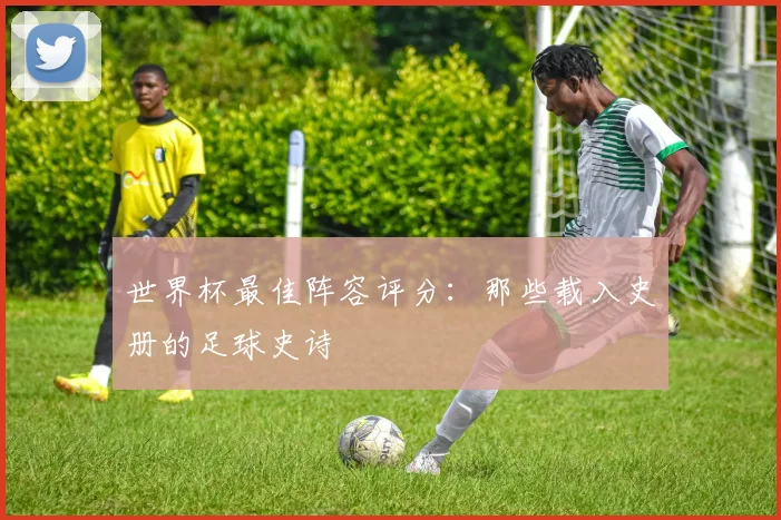 世界杯最佳阵容评分：那些载入史册的足球史诗